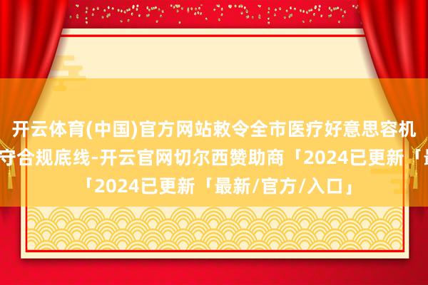 开云体育(中国)官方网站敕令全市医疗好意思容机构及从业同仁谨守合规底线-开云官网切尔西赞助商「2024已更新「最新/官方/入口」