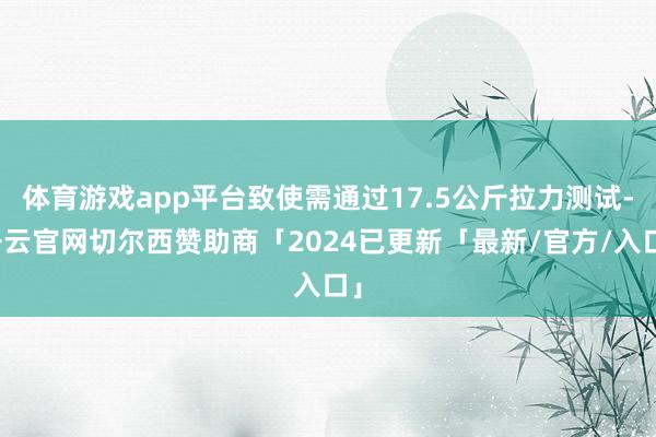体育游戏app平台致使需通过17.5公斤拉力测试-开云官网切尔西赞助商「2024已更新「最新/官方/入口」