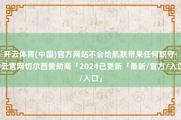 开云体育(中国)官方网站不会给肌肤带来任何职守-开云官网切尔西赞助商「2024已更新「最新/官方/入口」