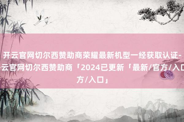 开云官网切尔西赞助商荣耀最新机型一经获取认证-开云官网切尔西赞助商「2024已更新「最新/官方/入口」