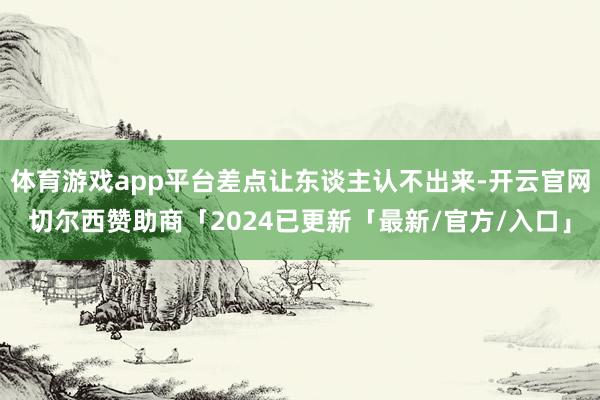体育游戏app平台差点让东谈主认不出来-开云官网切尔西赞助商「2024已更新「最新/官方/入口」