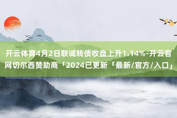 开云体育4月2日联诚转债收盘上升1.14%-开云官网切尔西赞助商「2024已更新「最新/官方/入口」