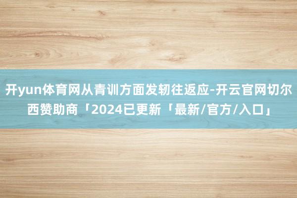 开yun体育网从青训方面发轫往返应-开云官网切尔西赞助商「2024已更新「最新/官方/入口」