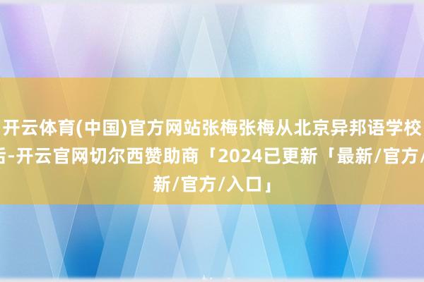 开云体育(中国)官方网站张梅张梅从北京异邦语学校毕业后-开云官网切尔西赞助商「2024已更新「最新/官方/入口」