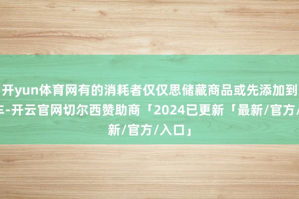 开yun体育网有的消耗者仅仅思储藏商品或先添加到购物车-开云官网切尔西赞助商「2024已更新「最新/官方/入口」