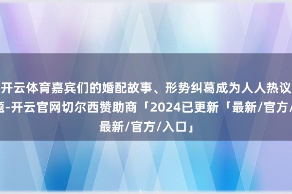 开云体育嘉宾们的婚配故事、形势纠葛成为人人热议的话题-开云官网切尔西赞助商「2024已更新「最新/官方/入口」