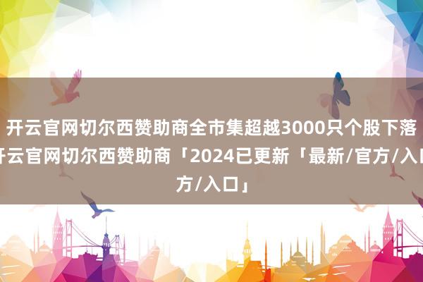 开云官网切尔西赞助商全市集超越3000只个股下落-开云官网切尔西赞助商「2024已更新「最新/官方/入口」