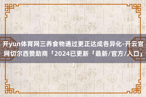 开yun体育网三养食物通过更正达成各异化-开云官网切尔西赞助商「2024已更新「最新/官方/入口」