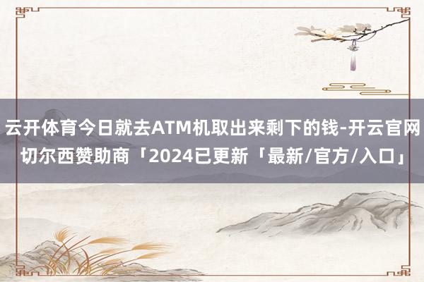 云开体育今日就去ATM机取出来剩下的钱-开云官网切尔西赞助商「2024已更新「最新/官方/入口」