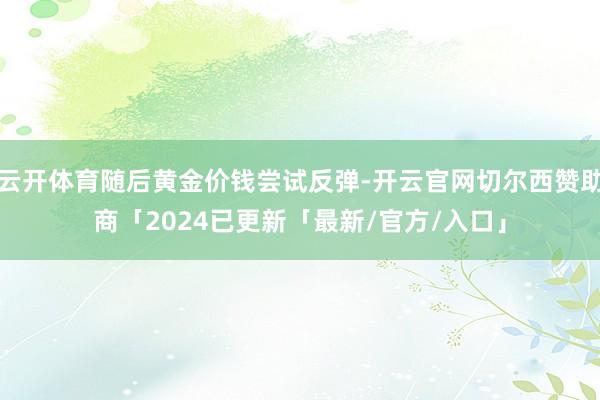 云开体育随后黄金价钱尝试反弹-开云官网切尔西赞助商「2024已更新「最新/官方/入口」