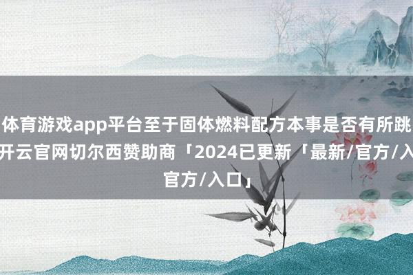 体育游戏app平台至于固体燃料配方本事是否有所跳动-开云官网切尔西赞助商「2024已更新「最新/官方/入口」