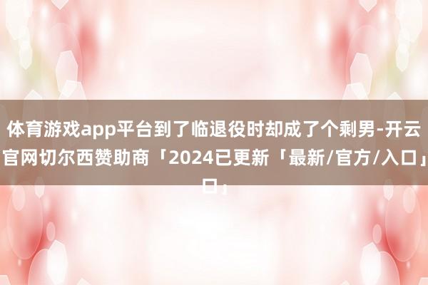 体育游戏app平台到了临退役时却成了个剩男-开云官网切尔西赞助商「2024已更新「最新/官方/入口」