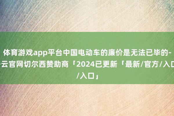 体育游戏app平台中国电动车的廉价是无法已毕的-开云官网切尔西赞助商「2024已更新「最新/官方/入口」