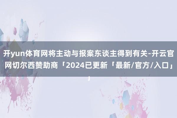 开yun体育网将主动与报案东谈主得到有关-开云官网切尔西赞助商「2024已更新「最新/官方/入口」