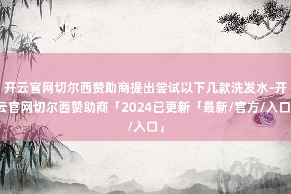 开云官网切尔西赞助商提出尝试以下几款洗发水-开云官网切尔西赞助商「2024已更新「最新/官方/入口」
