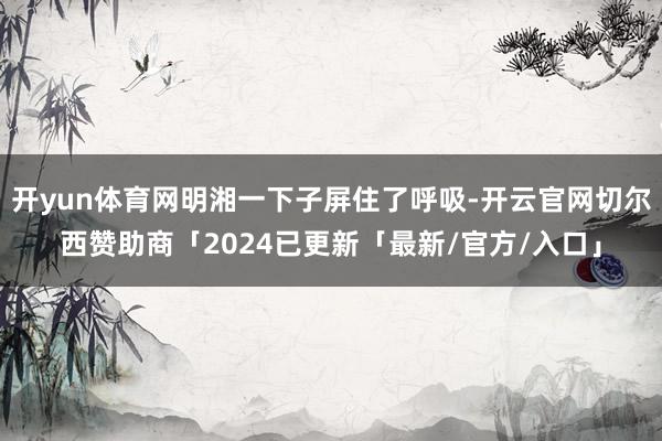 开yun体育网明湘一下子屏住了呼吸-开云官网切尔西赞助商「2024已更新「最新/官方/入口」