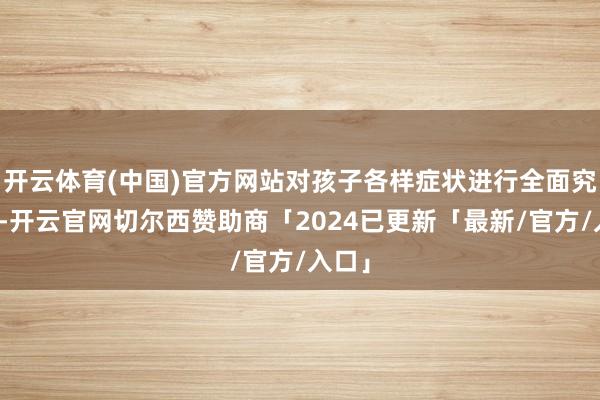开云体育(中国)官方网站对孩子各样症状进行全面究诘后-开云官网切尔西赞助商「2024已更新「最新/官方/入口」