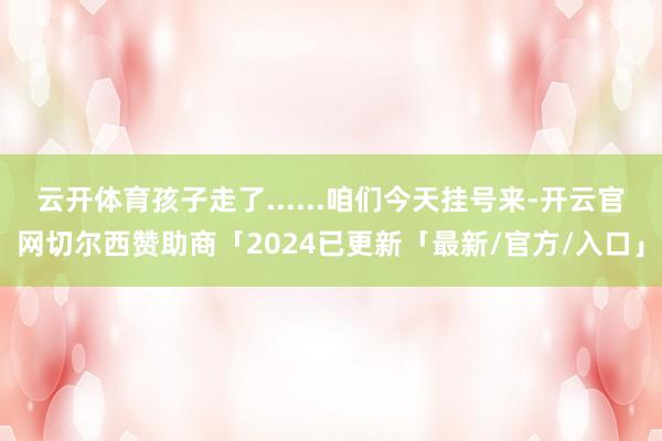 云开体育孩子走了......咱们今天挂号来-开云官网切尔西赞助商「2024已更新「最新/官方/入口」