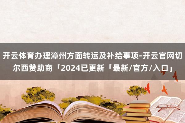 开云体育办理漳州方面转运及补给事项-开云官网切尔西赞助商「2024已更新「最新/官方/入口」