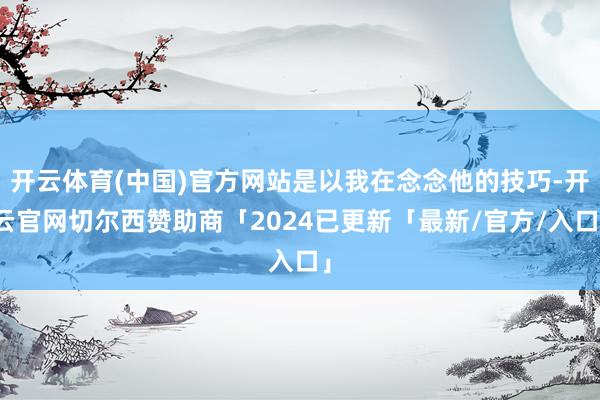 开云体育(中国)官方网站是以我在念念他的技巧-开云官网切尔西赞助商「2024已更新「最新/官方/入口」