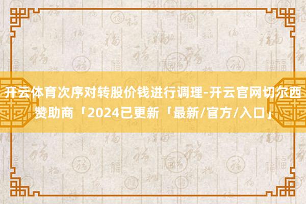 开云体育次序对转股价钱进行调理-开云官网切尔西赞助商「2024已更新「最新/官方/入口」