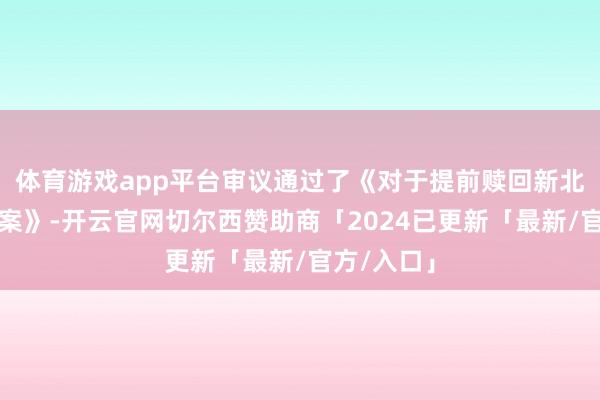 体育游戏app平台审议通过了《对于提前赎回新北转债的议案》-开云官网切尔西赞助商「2024已更新「最新/官方/入口」