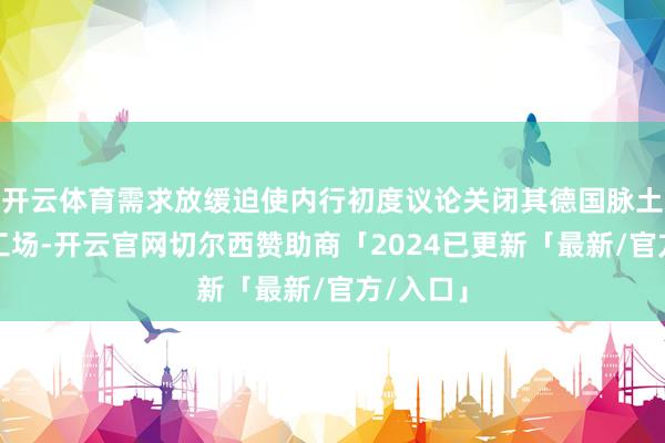 开云体育需求放缓迫使内行初度议论关闭其德国脉土市集的工场-开云官网切尔西赞助商「2024已更新「最新/官方/入口」