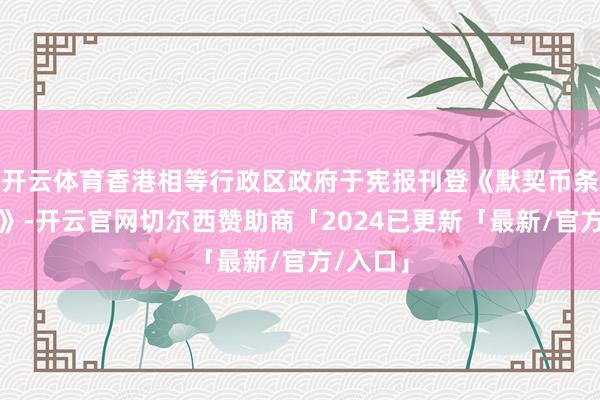 开云体育香港相等行政区政府于宪报刊登《默契币条例草案》-开云官网切尔西赞助商「2024已更新「最新/官方/入口」