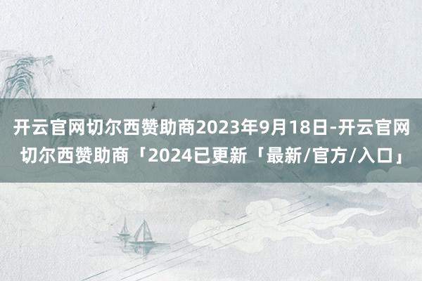 开云官网切尔西赞助商2023年9月18日-开云官网切尔西赞助商「2024已更新「最新/官方/入口」