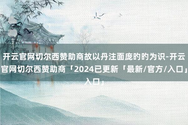 开云官网切尔西赞助商故以丹注面庞旳旳为识-开云官网切尔西赞助商「2024已更新「最新/官方/入口」