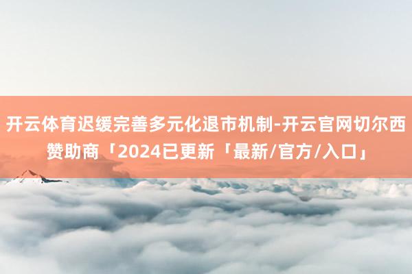 开云体育迟缓完善多元化退市机制-开云官网切尔西赞助商「2024已更新「最新/官方/入口」