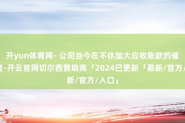 开yun体育网- 公司当今在不休加大应收账款的催收力度-开云官网切尔西赞助商「2024已更新「最新/官方/入口」