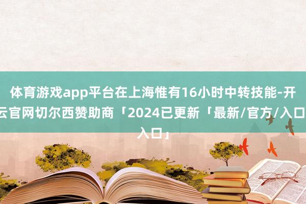 体育游戏app平台在上海惟有16小时中转技能-开云官网切尔西赞助商「2024已更新「最新/官方/入口」