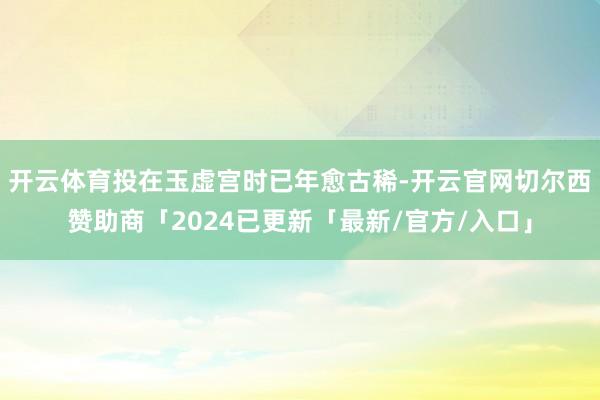 开云体育投在玉虚宫时已年愈古稀-开云官网切尔西赞助商「2024已更新「最新/官方/入口」