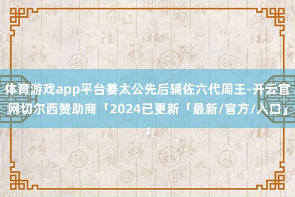 体育游戏app平台姜太公先后辅佐六代周王-开云官网切尔西赞助商「2024已更新「最新/官方/入口」
