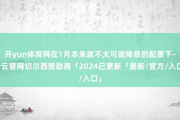 开yun体育网在1月本来就不太可能降息的配景下-开云官网切尔西赞助商「2024已更新「最新/官方/入口」