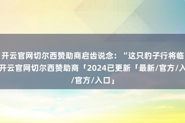 开云官网切尔西赞助商启齿说念：“这只豹子行将临盆-开云官网切尔西赞助商「2024已更新「最新/官方/入口」
