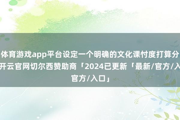 体育游戏app平台设定一个明确的文化课忖度打算分数-开云官网切尔西赞助商「2024已更新「最新/官方/入口」