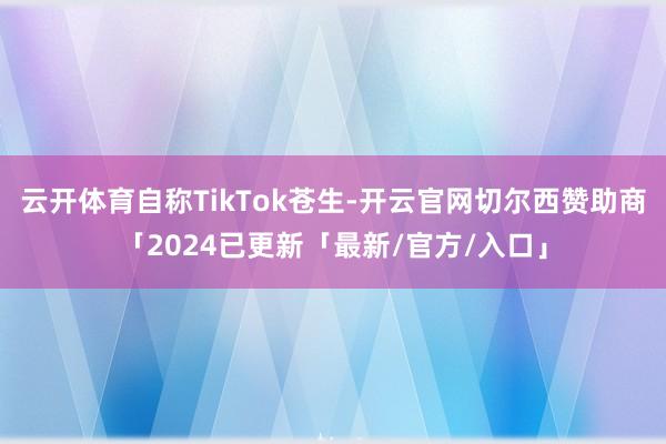 云开体育自称TikTok苍生-开云官网切尔西赞助商「2024已更新「最新/官方/入口」
