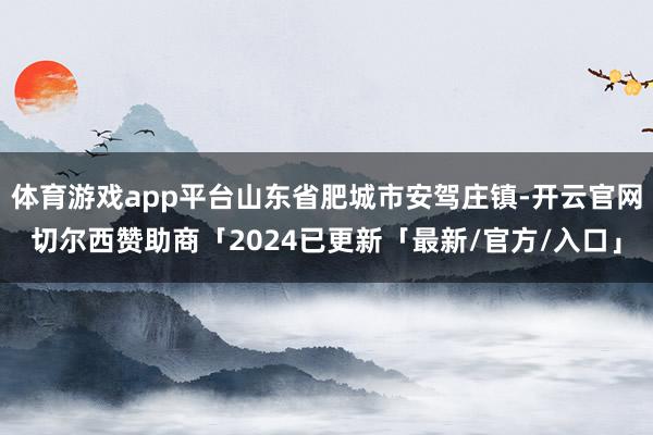 体育游戏app平台山东省肥城市安驾庄镇-开云官网切尔西赞助商「2024已更新「最新/官方/入口」