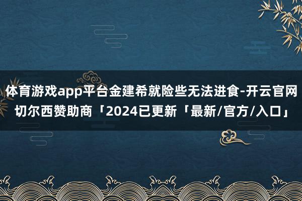 体育游戏app平台金建希就险些无法进食-开云官网切尔西赞助商「2024已更新「最新/官方/入口」