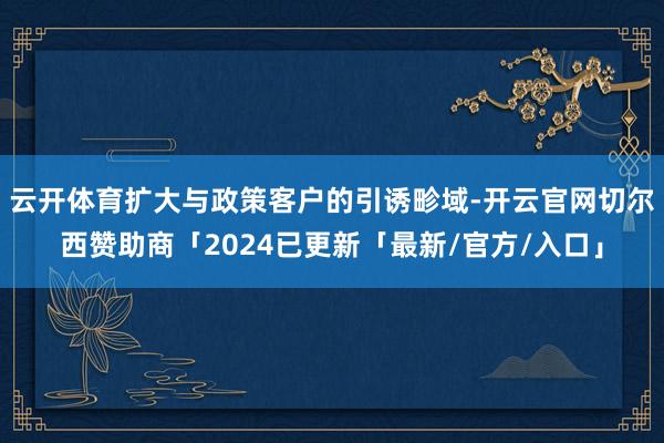 云开体育扩大与政策客户的引诱畛域-开云官网切尔西赞助商「2024已更新「最新/官方/入口」