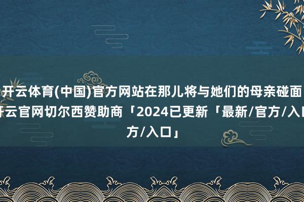 开云体育(中国)官方网站在那儿将与她们的母亲碰面-开云官网切尔西赞助商「2024已更新「最新/官方/入口」