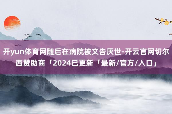 开yun体育网随后在病院被文告厌世-开云官网切尔西赞助商「2024已更新「最新/官方/入口」