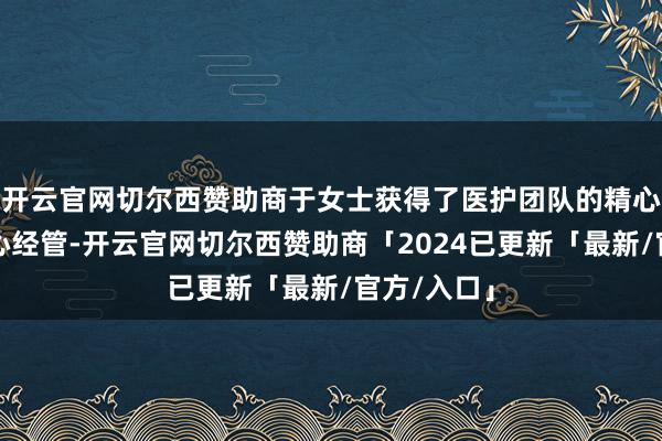 开云官网切尔西赞助商于女士获得了医护团队的精心呵护和尽心经管-开云官网切尔西赞助商「2024已更新「最新/官方/入口」