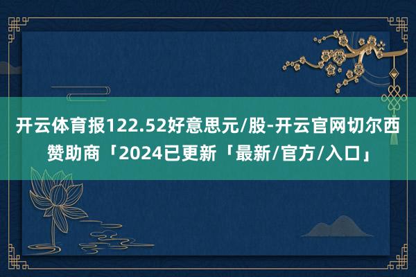 开云体育报122.52好意思元/股-开云官网切尔西赞助商「2024已更新「最新/官方/入口」