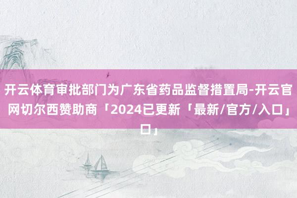 开云体育审批部门为广东省药品监督措置局-开云官网切尔西赞助商「2024已更新「最新/官方/入口」