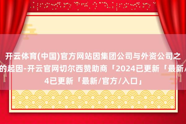 开云体育(中国)官方网站因集团公司与外资公司之间历史纠纷的起因-开云官网切尔西赞助商「2024已更新「最新/官方/入口」