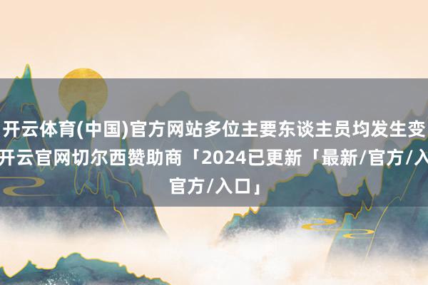 开云体育(中国)官方网站多位主要东谈主员均发生变更-开云官网切尔西赞助商「2024已更新「最新/官方/入口」