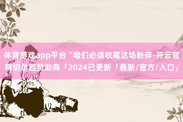 体育游戏app平台“咱们必须收尾这场粉碎-开云官网切尔西赞助商「2024已更新「最新/官方/入口」